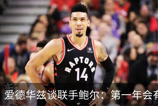 爱德华兹谈联手鲍尔：第一年会有很多低谷，我们高低都庆祝