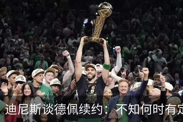迪尼斯谈德佩续约：不知何时有定论，希望能留下他
