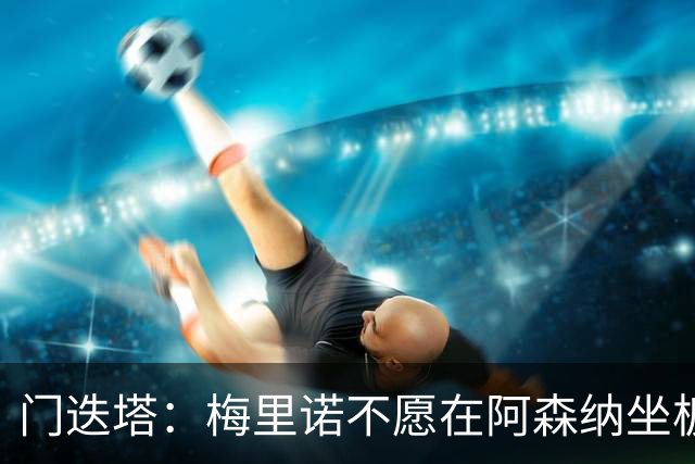 门迭塔：梅里诺不愿在阿森纳坐板凳，或在今夏寻求转会