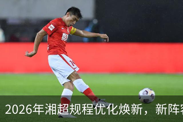 2026年湘超规程优化焕新，新阵容赛场待检验