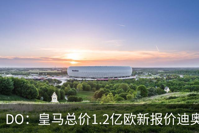 DO：皇马总价1.2亿欧新报价迪奥曼德预计遭拒，各方相信终达协议